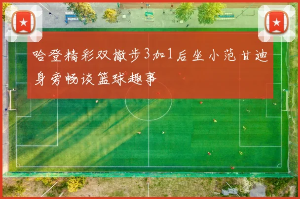 哈登精彩双撤步3加1后坐小范甘迪身旁畅谈篮球趣事