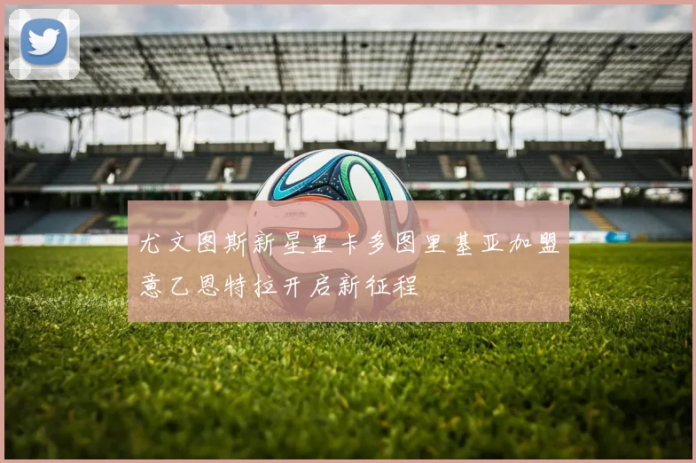 尤文图斯新星里卡多图里基亚加盟意乙恩特拉开启新征程