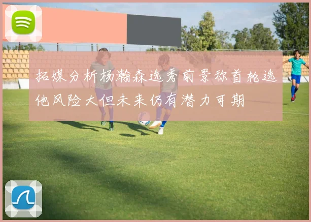 拓媒分析杨瀚森选秀前景称首轮选他风险大但未来仍有潜力可期