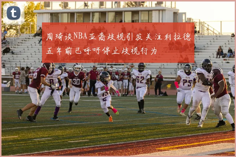 周琦谈NBA亚裔歧视引发关注利拉德五年前已呼吁停止歧视行为