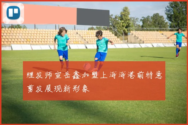 理发师宣岳鑫加盟上海海港前特意剪发展现新形象