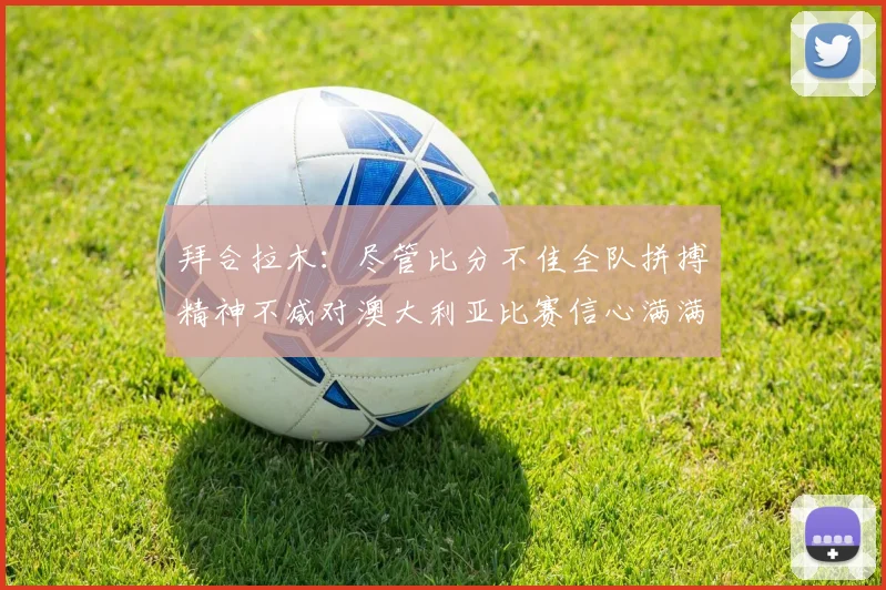 拜合拉木：尽管比分不佳全队拼搏精神不减对澳大利亚比赛信心满满期待进球