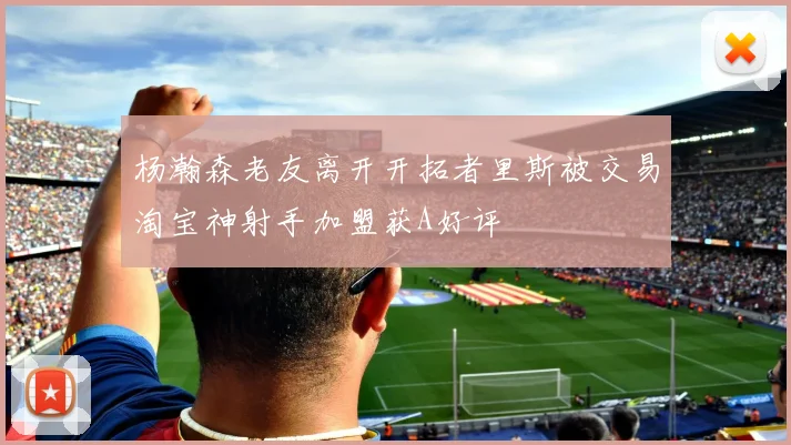 杨瀚森老友离开开拓者里斯被交易淘宝神射手加盟获A好评