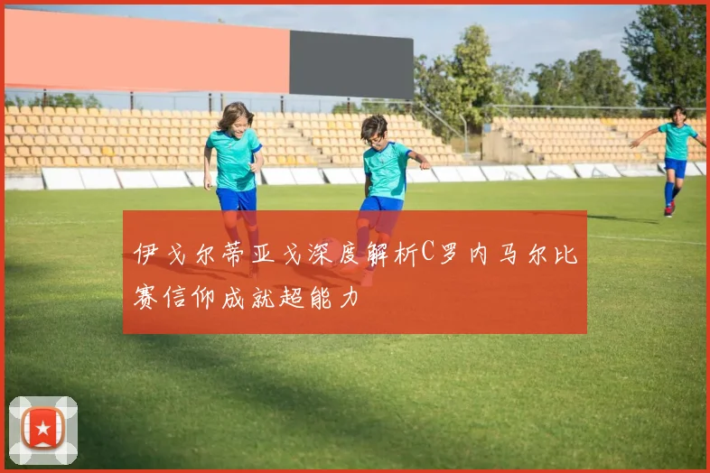 伊戈尔蒂亚戈深度解析C罗内马尔比赛信仰成就超能力