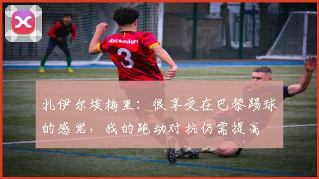 扎伊尔埃梅里：很享受在巴黎踢球的感觉，我的跑动对抗仍需提高