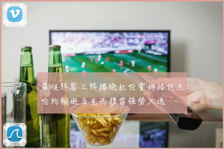 最佳阵容三阵揭晓杜伦霍姆格伦杰伦约翰逊马克西穆雷强势入选