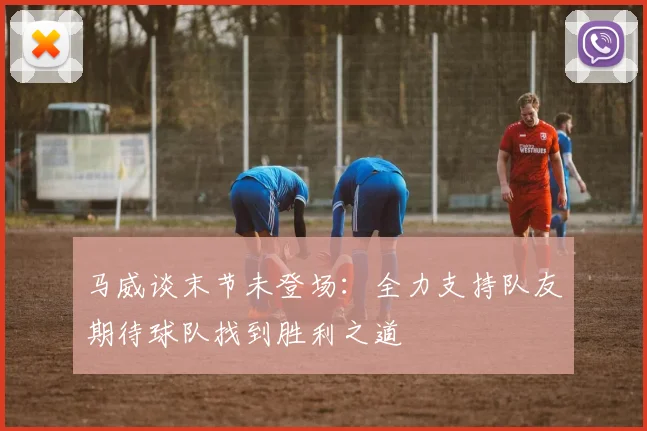 马威谈末节未登场：全力支持队友期待球队找到胜利之道