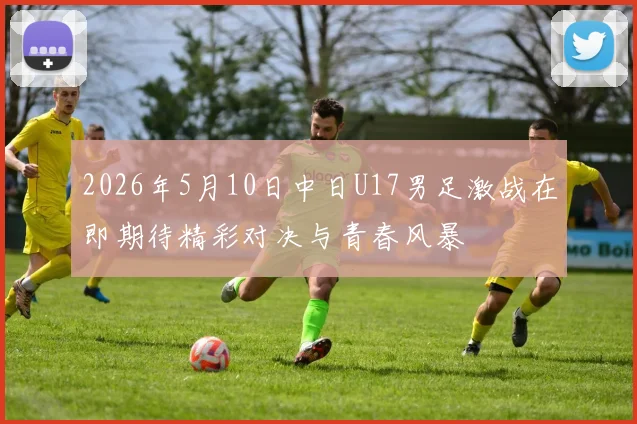 2026年5月10日中日U17男足激战在即期待精彩对决与青春风暴