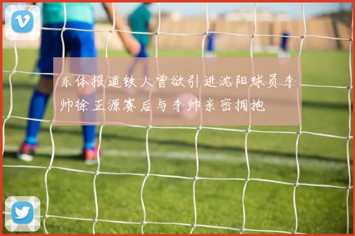 东体报道铁人曾欲引进沈阳球员李帅徐正源赛后与李帅亲密拥抱