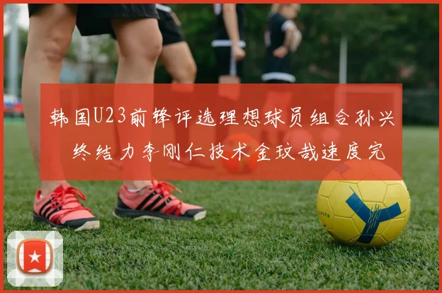 韩国U23前锋评选理想球员组合孙兴慜终结力李刚仁技术金玟哉速度完美融合