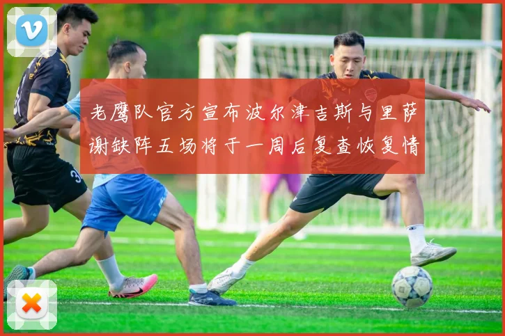 老鹰队官方宣布波尔津吉斯与里萨谢缺阵五场将于一周后复查恢复情况